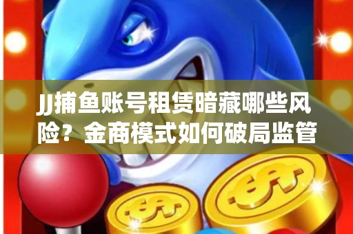 JJ捕鱼账号租赁暗藏哪些风险？金商模式如何破局监管红线
